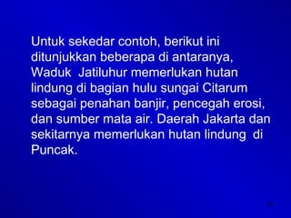 30
Untuk sekedar contoh, berikut ini
ditunjukkan beberapa di antaranya,
Waduk Jatiluhur memerlukan hutan
lindung di bagian hulu sungai Citarum
sebagai penahan banjir, pencegah erosi,
dan sumber mata air. Daerah Jakarta dan
sekitarnya memerlukan hutan lindung di
Puncak.
 