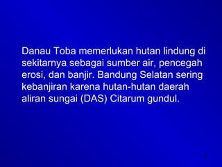 31
Danau Toba memerlukan hutan lindung di
sekitarnya sebagai sumber air, pencegah
erosi, dan banjir. Bandung Selatan sering
kebanjiran karena hutan-hutan daerah
aliran sungai (DAS) Citarum gundul.
 