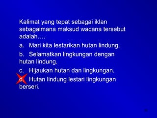 32
Kalimat yang tepat sebagai iklan
sebagaimana maksud wacana tersebut
adalah….
a. Mari kita lestarikan hutan lindung.
b. Selamatkan lingkungan dengan
hutan lindung.
c. Hijaukan hutan dan lingkungan.
d. Hutan lindung lestari lingkungan
berseri.
 