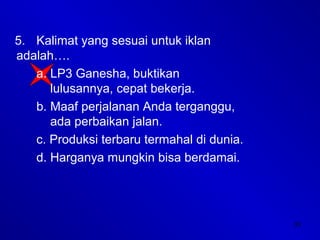 33
5. Kalimat yang sesuai untuk iklan
adalah….
a. LP3 Ganesha, buktikan
lulusannya, cepat bekerja.
b. Maaf perjalanan Anda terganggu,
ada perbaikan jalan.
c. Produksi terbaru termahal di dunia.
d. Harganya mungkin bisa berdamai.
 
