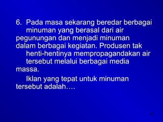 34
6. Pada masa sekarang beredar berbagai
minuman yang berasal dari air
pegunungan dan menjadi minuman
dalam berbagai kegiatan. Produsen tak
henti-hentinya mempropagandakan air
tersebut melalui berbagai media
massa.
Iklan yang tepat untuk minuman
tersebut adalah….
 