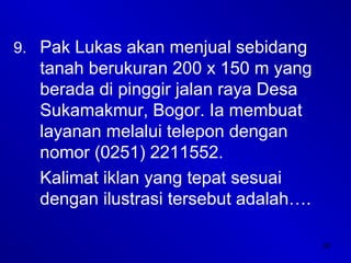 38
9. Pak Lukas akan menjual sebidang
tanah berukuran 200 x 150 m yang
berada di pinggir jalan raya Desa
Sukamakmur, Bogor. Ia membuat
layanan melalui telepon dengan
nomor (0251) 2211552.
Kalimat iklan yang tepat sesuai
dengan ilustrasi tersebut adalah….
 