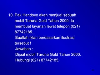 40
10. Pak Handoyo akan menjual sebuah
mobil Taruna Gold Tahun 2000. Ia
membuat layanan lewat telepon (021)
87742185.
Buatlah iklan berdasarkan ilustrasi
tersebut !
Jawaban :
Dijual mobil Taruna Gold Tahun 2000.
Hubungi (021) 87742185.
 