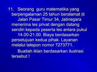 41
11. Seorang guru matematika yang
berpengalaman 25 tahun beralamat di
Jalan Pasar Timur 34, Jatinegara
menerima les privat dengan datang
sendiri kepada peserta les antara pukul
14.00-21.00. Biaya berdasarkan
persetujuan kedua pihak. Layanan
melalui telepon nomor 7273771.
Buatlah iklan berdasarkan ilustrasi
tersebut !
 