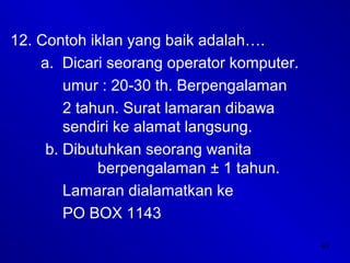 43
12. Contoh iklan yang baik adalah….
a. Dicari seorang operator komputer.
umur : 20-30 th. Berpengalaman
2 tahun. Surat lamaran dibawa
sendiri ke alamat langsung.
b. Dibutuhkan seorang wanita
berpengalaman ± 1 tahun.
Lamaran dialamatkan ke
PO BOX 1143
 