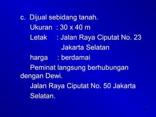 44
c. Dijual sebidang tanah.
Ukuran : 30 x 40 m
Letak : Jalan Raya Ciputat No. 23
Jakarta Selatan
harga : berdamai
Peminat langsung berhubungan
dengan Dewi.
Jalan Raya Ciputat No. 50 Jakarta
Selatan.
 