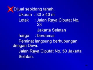 46
c. Dijual sebidang tanah.
Ukuran : 30 x 40 m
Letak : Jalan Raya Ciputat No.
23
Jakarta Selatan
harga : berdamai
Peminat langsung berhubungan
dengan Dewi.
Jalan Raya Ciputat No. 50 Jakarta
Selatan.
 