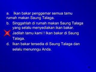 48
a. Ikan bakar penggemar semua tamu
rumah makan Saung Talaga.
b. Singgahlah di rumah makan Saung Talaga
yang selalu menyediakan ikan bakar.
c. Jadilah tamu kami ! Ikan bakar di Saung
Talaga.
d. Ikan bakar tersedia di Saung Talaga dan
selalu menunngu Anda.
 
