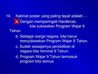 49
14. Kalimat poster yang paling tepat adalah….
a. Dengan memperingati Hardiknas,
kita sukseskan Program Wajar 9
Tahun.
b. Sebagai warga negara, kita harus
menyukseskan Program Wajar 9 Tahun.
c. Sudah sewajarnya pendidikan di
negara kita minimal 9 Tahun.
d. Program Wajar 9 Tahun termasuk
program kita semua
 