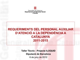 REQUERIMENTS DEL PERSONAL AUXILIAR
   D’ATENCIÓ A LA DEPENDÈNCIA A
            CATALUNYA
             2011-2015


      Taller Tècnic - Projecte ILOQUID
           Diputació de Barcelona
              6 de juny de 2012
 