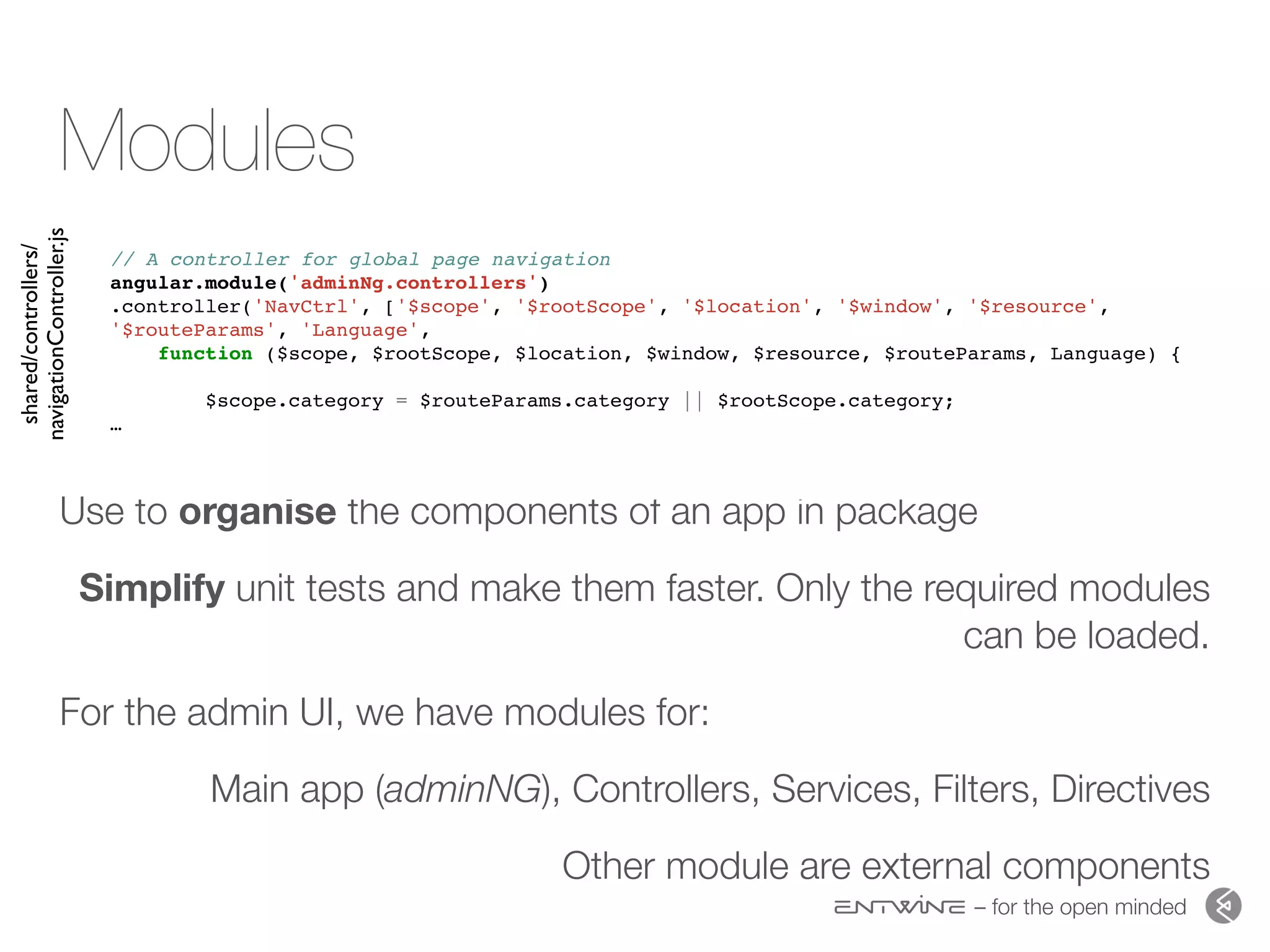 – for the open minded
Modules
Use to organise the components of an app in package
Simplify unit tests and make them faster. Only the required modules
can be loaded.
For the admin UI, we have modules for:
Main app (adminNG), Controllers, Services, Filters, Directives
Other module are external components
// A controller for global page navigation
angular.module('adminNg.controllers')
.controller('NavCtrl', ['$scope', '$rootScope', '$location', '$window', '$resource',
'$routeParams', 'Language',
function ($scope, $rootScope, $location, $window, $resource, $routeParams, Language) {
$scope.category = $routeParams.category || $rootScope.category;
…
shared/controllers/
navigationController.js
 