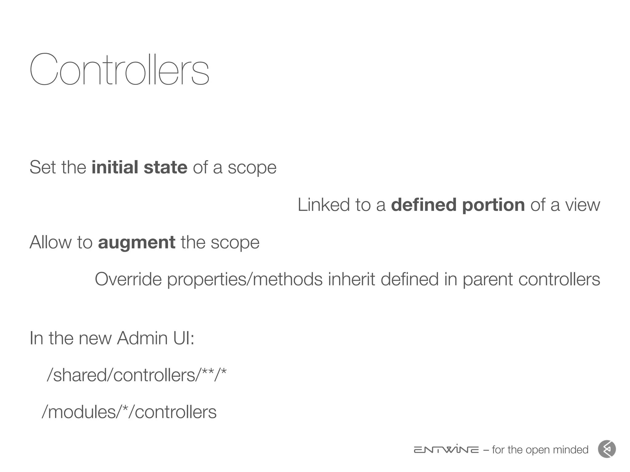 – for the open minded
Controllers
Set the initial state of a scope
Linked to a deﬁned portion of a view
Allow to augment the scope
Override properties/methods inherit deﬁned in parent controllers 
In the new Admin UI:
/shared/controllers/**/*
/modules/*/controllers
 