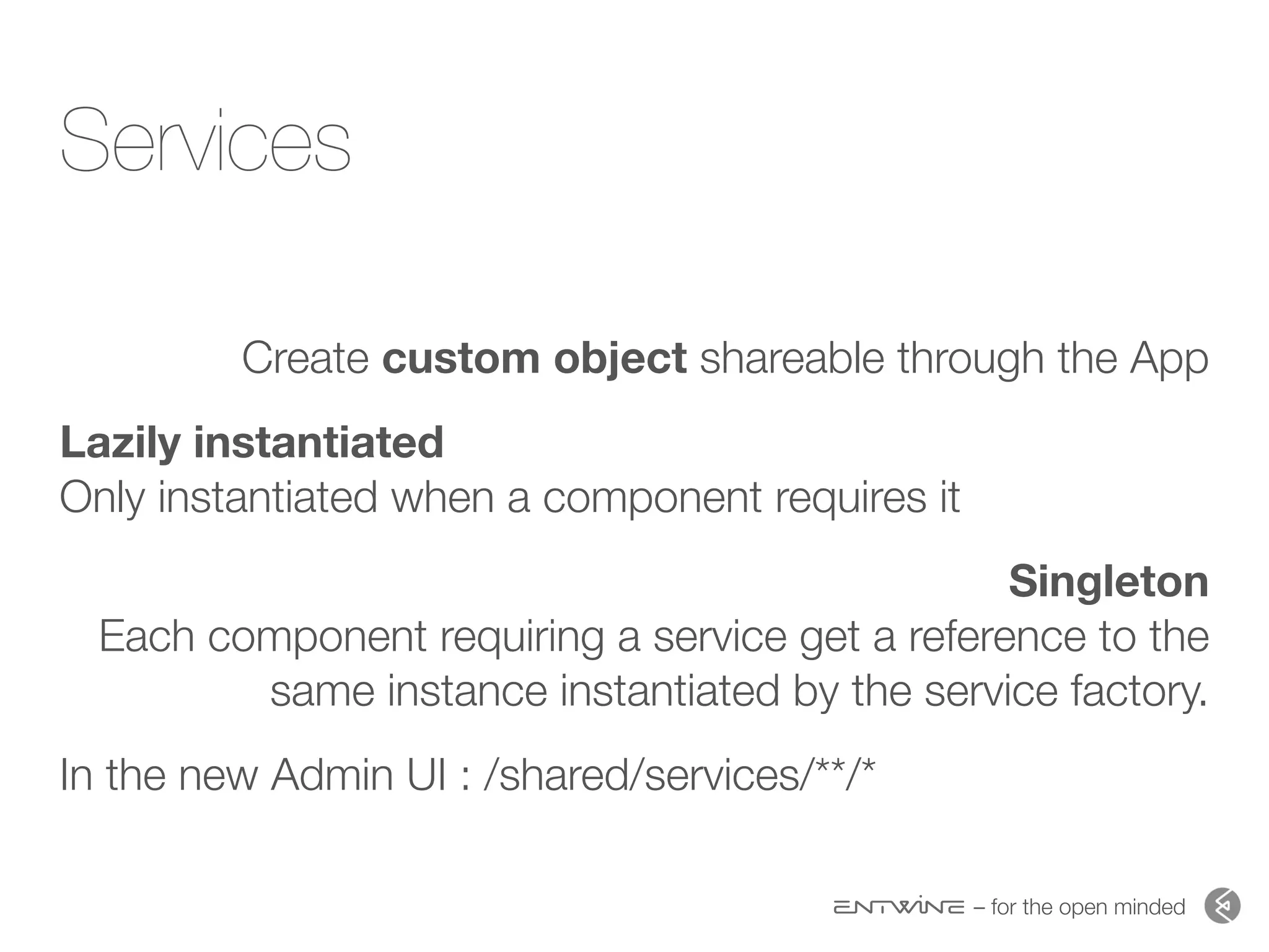 – for the open minded
Services
Create custom object shareable through the App
Lazily instantiated  
Only instantiated when a component requires it
Singleton 
Each component requiring a service get a reference to the
same instance instantiated by the service factory.
In the new Admin UI : /shared/services/**/*
 