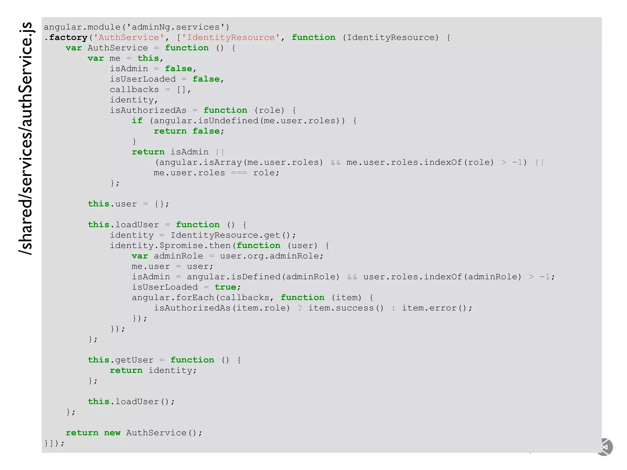 – for the open minded
angular.module('adminNg.services')
.factory('AuthService', ['IdentityResource', function (IdentityResource) {
var AuthService = function () {
var me = this,
isAdmin = false,
isUserLoaded = false,
callbacks = [],
identity,
isAuthorizedAs = function (role) {
if (angular.isUndefined(me.user.roles)) {
return false;
}
return isAdmin ||
(angular.isArray(me.user.roles) && me.user.roles.indexOf(role) > -1) ||
me.user.roles === role;
};
this.user = {};
this.loadUser = function () {
identity = IdentityResource.get();
identity.$promise.then(function (user) {
var adminRole = user.org.adminRole;
me.user = user;
isAdmin = angular.isDefined(adminRole) && user.roles.indexOf(adminRole) > -1;
isUserLoaded = true;
angular.forEach(callbacks, function (item) {
isAuthorizedAs(item.role) ? item.success() : item.error();
});
});
};
this.getUser = function () {
return identity;
};
this.loadUser();
};
return new AuthService();
}]);
/shared/services/authService.js
 