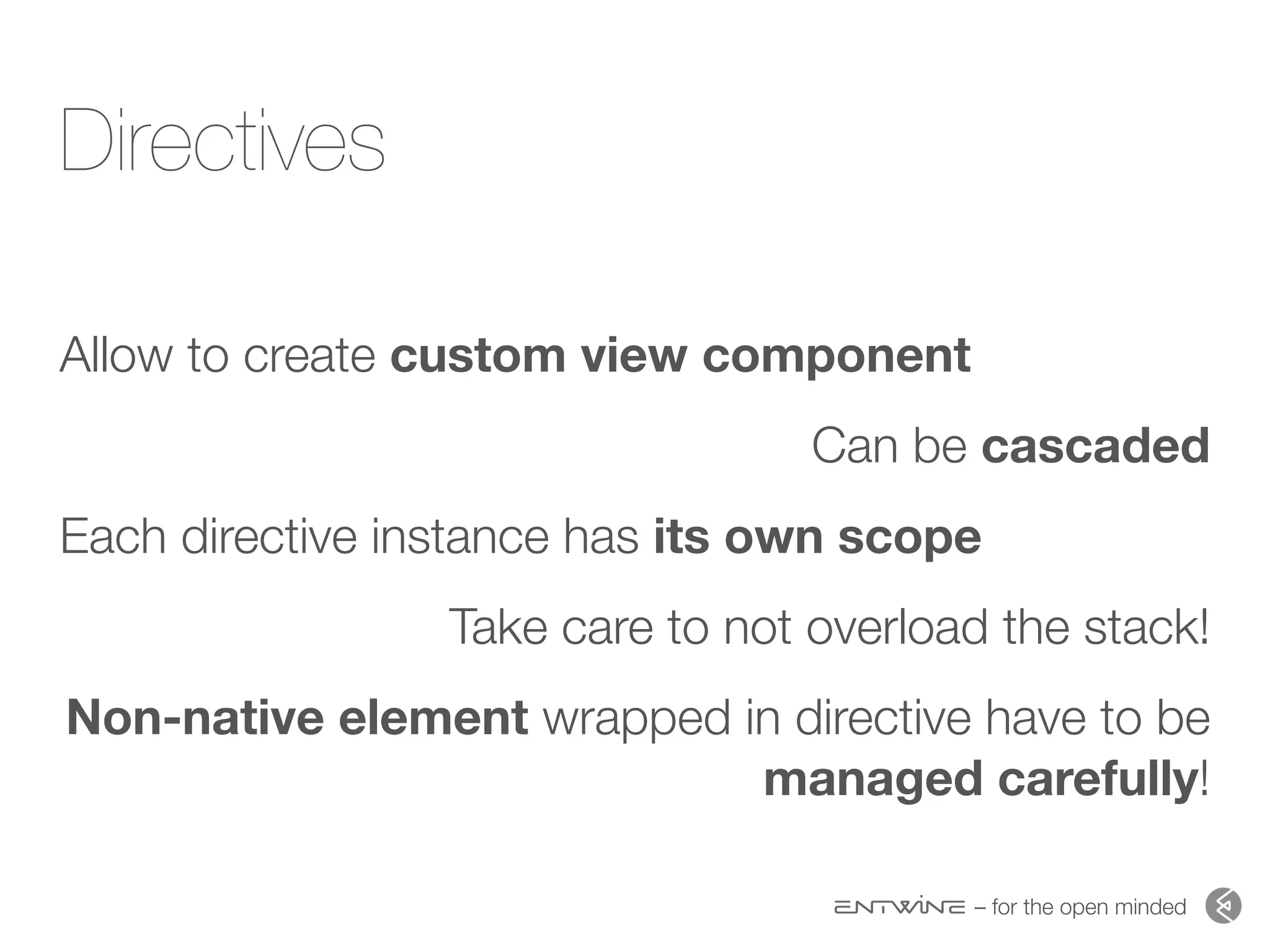 – for the open minded
Directives
Allow to create custom view component
Can be cascaded
Each directive instance has its own scope
Take care to not overload the stack!
Non-native element wrapped in directive have to be
managed carefully!
 