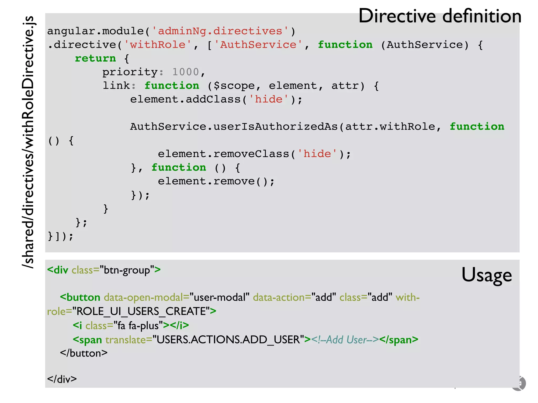 – for the open minded
angular.module('adminNg.directives')
.directive('withRole', ['AuthService', function (AuthService) {
return {
priority: 1000,
link: function ($scope, element, attr) {
element.addClass('hide');
AuthService.userIsAuthorizedAs(attr.withRole, function
() {
element.removeClass('hide');
}, function () {
element.remove();
});
}
};
}]);
<div class="btn-group">
<button data-open-modal="user-modal" data-action="add" class="add" with-
role="ROLE_UI_USERS_CREATE">
<i class="fa fa-plus"></i>
<span translate="USERS.ACTIONS.ADD_USER"><!--Add User--></span>
</button>
</div>
/shared/directives/withRoleDirective.js
Usage
Directive deﬁnition
 