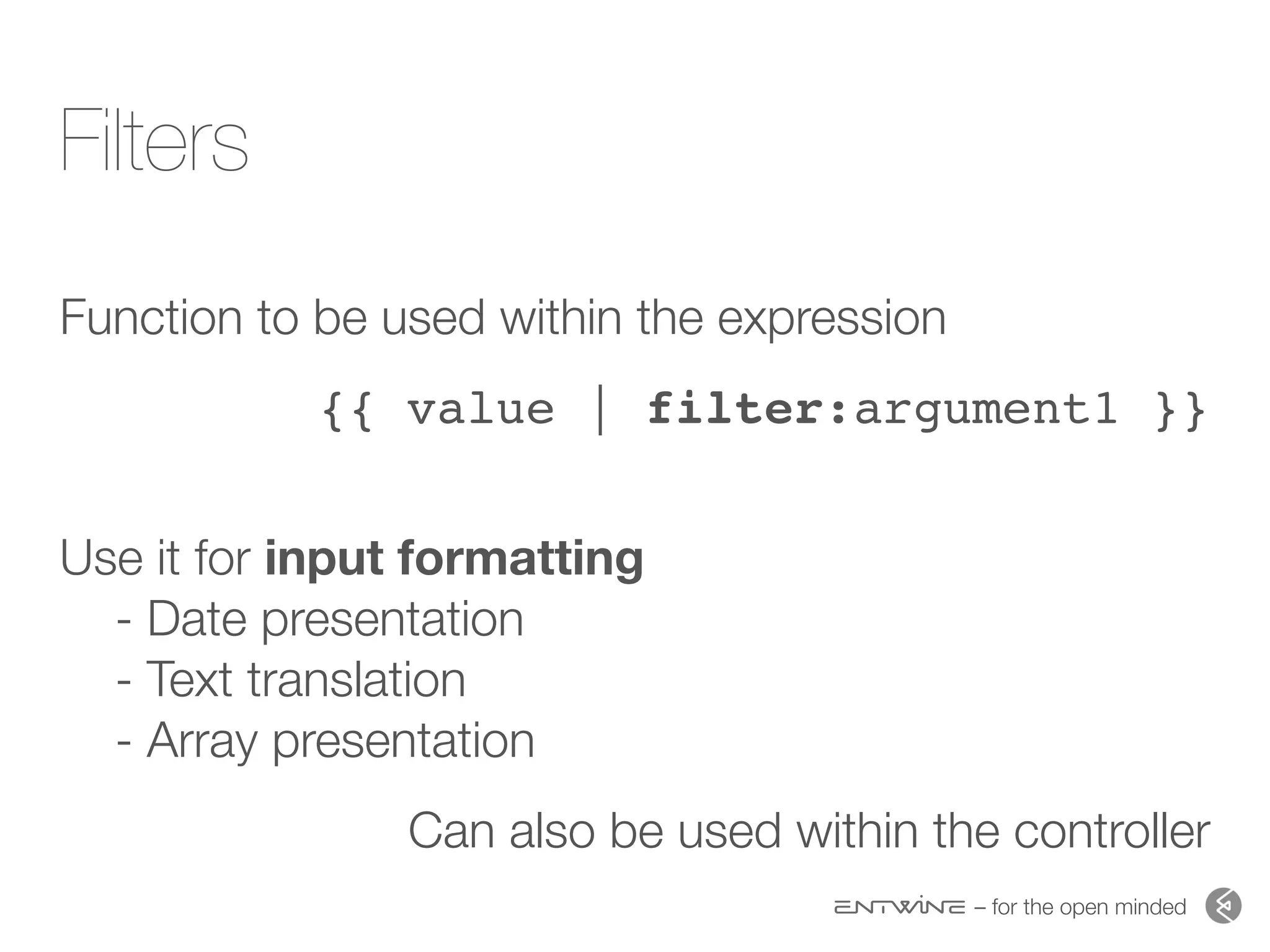 – for the open minded
Filters
Function to be used within the expression
{{ value | filter:argument1 }}
 
Use it for input formatting  
- Date presentation 
- Text translation 
- Array presentation
Can also be used within the controller
 