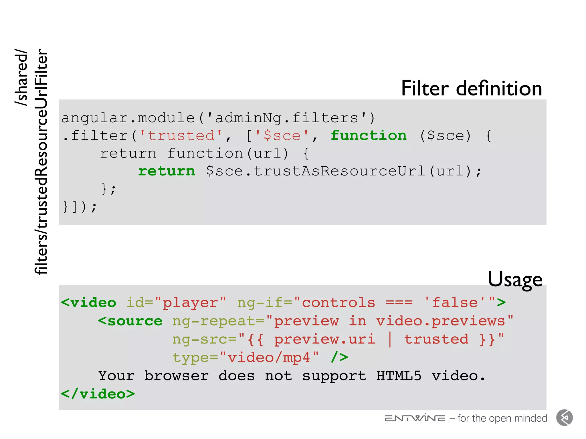 – for the open minded
angular.module('adminNg.filters')
.filter('trusted', ['$sce', function ($sce) {
return function(url) {
return $sce.trustAsResourceUrl(url);
};
}]);
<video id="player" ng-if="controls === 'false'">
<source ng-repeat="preview in video.previews"
ng-src="{{ preview.uri | trusted }}"
type="video/mp4" />
Your browser does not support HTML5 video.
</video>
/shared/ 
ﬁlters/trustedResourceUrlFilter
Filter deﬁnition
Usage
 