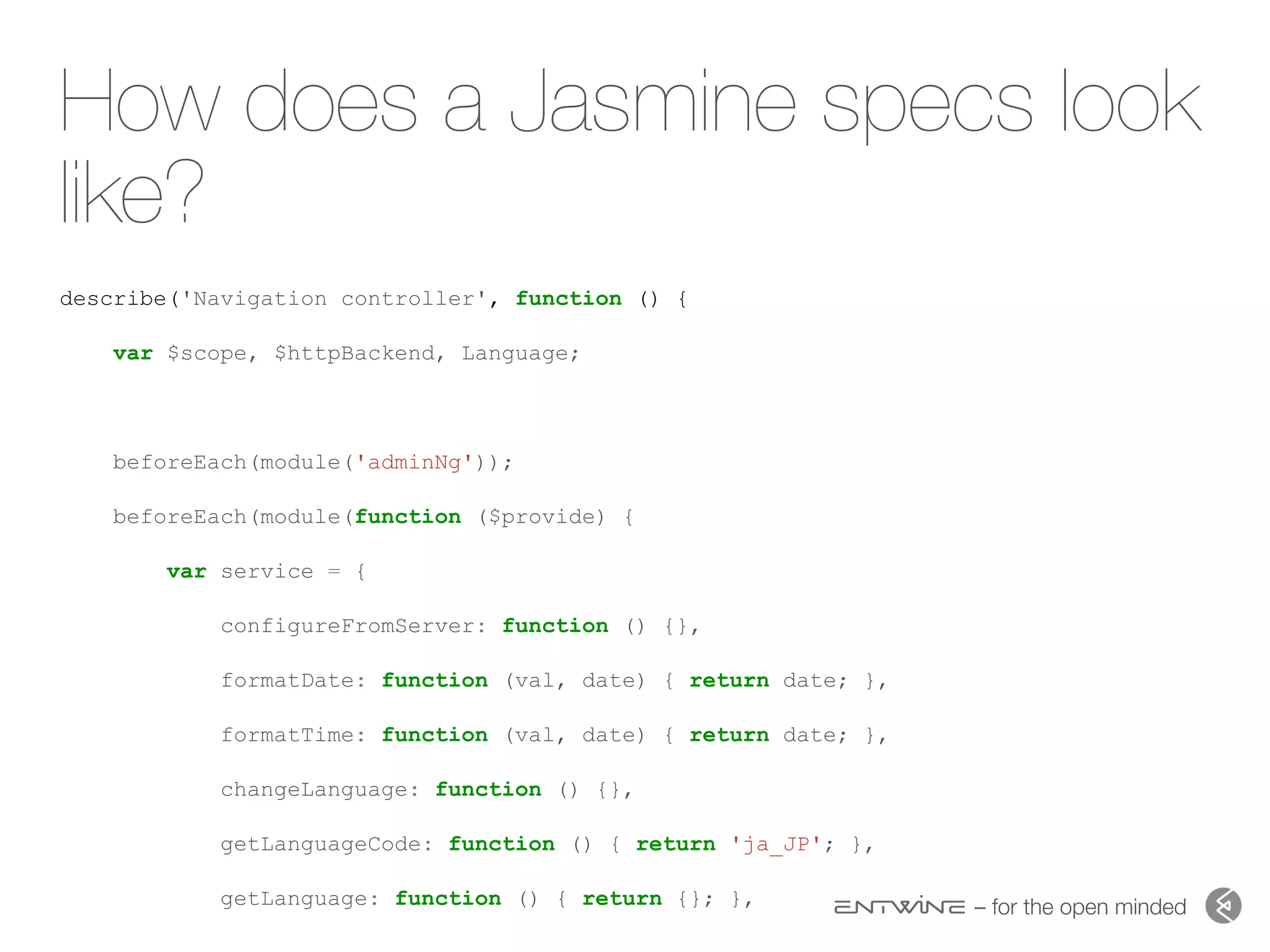 – for the open minded
How does a Jasmine specs look
like?
describe('Navigation controller', function () {
var $scope, $httpBackend, Language;
beforeEach(module('adminNg'));
beforeEach(module(function ($provide) {
var service = {
configureFromServer: function () {},
formatDate: function (val, date) { return date; },
formatTime: function (val, date) { return date; },
changeLanguage: function () {},
getLanguageCode: function () { return 'ja_JP'; },
getLanguage: function () { return {}; },
 