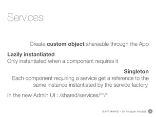 – for the open minded
Services
Create custom object shareable through the App
Lazily instantiated  
Only instantiated when a component requires it
Singleton 
Each component requiring a service get a reference to the
same instance instantiated by the service factory.
In the new Admin UI : /shared/services/**/*
 