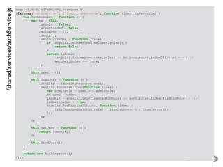– for the open minded
angular.module('adminNg.services')
.factory('AuthService', ['IdentityResource', function (IdentityResource) {
var AuthService = function () {
var me = this,
isAdmin = false,
isUserLoaded = false,
callbacks = [],
identity,
isAuthorizedAs = function (role) {
if (angular.isUndefined(me.user.roles)) {
return false;
}
return isAdmin ||
(angular.isArray(me.user.roles) && me.user.roles.indexOf(role) > -1) ||
me.user.roles === role;
};
this.user = {};
this.loadUser = function () {
identity = IdentityResource.get();
identity.$promise.then(function (user) {
var adminRole = user.org.adminRole;
me.user = user;
isAdmin = angular.isDefined(adminRole) && user.roles.indexOf(adminRole) > -1;
isUserLoaded = true;
angular.forEach(callbacks, function (item) {
isAuthorizedAs(item.role) ? item.success() : item.error();
});
});
};
this.getUser = function () {
return identity;
};
this.loadUser();
};
return new AuthService();
}]);
/shared/services/authService.js
 