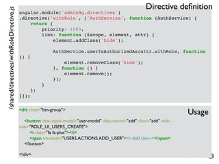 – for the open minded
angular.module('adminNg.directives')
.directive('withRole', ['AuthService', function (AuthService) {
return {
priority: 1000,
link: function ($scope, element, attr) {
element.addClass('hide');
AuthService.userIsAuthorizedAs(attr.withRole, function
() {
element.removeClass('hide');
}, function () {
element.remove();
});
}
};
}]);
<div class="btn-group">
<button data-open-modal="user-modal" data-action="add" class="add" with-
role="ROLE_UI_USERS_CREATE">
<i class="fa fa-plus"></i>
<span translate="USERS.ACTIONS.ADD_USER"><!--Add User--></span>
</button>
</div>
/shared/directives/withRoleDirective.js
Usage
Directive deﬁnition
 
