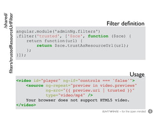 – for the open minded
angular.module('adminNg.filters')
.filter('trusted', ['$sce', function ($sce) {
return function(url) {
return $sce.trustAsResourceUrl(url);
};
}]);
<video id="player" ng-if="controls === 'false'">
<source ng-repeat="preview in video.previews"
ng-src="{{ preview.uri | trusted }}"
type="video/mp4" />
Your browser does not support HTML5 video.
</video>
/shared/ 
ﬁlters/trustedResourceUrlFilter
Filter deﬁnition
Usage
 