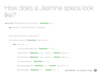 – for the open minded
How does a Jasmine specs look
like?
describe('Navigation controller', function () {
var $scope, $httpBackend, Language;
beforeEach(module('adminNg'));
beforeEach(module(function ($provide) {
var service = {
configureFromServer: function () {},
formatDate: function (val, date) { return date; },
formatTime: function (val, date) { return date; },
changeLanguage: function () {},
getLanguageCode: function () { return 'ja_JP'; },
getLanguage: function () { return {}; },
 
