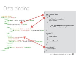 – for the open minded
Data binding
<!doctype html>
<html ng-app="myApp">
<head>
<title>My little AngularJS app</title>
</head>
<body>
<h1>Welcome {{ user }}!</h1>
<ul>
<li ng-repeat="link in links">
<a ng-href="{{link.href}}">{{link.name}}</a>
</li>
<ul>
<select
ng-model="currentLang"
name="language"
ng-options="l.name for l in languages">
<option value="">-- choose language --</option>
</select>
</span>
<script src="angular.js"></script>
</body>
</html>
{
'user': 'Georges Bregy'
'links': [
{
'href': 'http://www.google.ch',
'name': 'Search'
},
{
'href': 'http://www.opencastcommunity.com',
'name': 'Opencast community'
}
],
'languages': [
{
'name': 'English'
},
{
'name': 'German'
}
],
'currentLang': {
'name': 'English'
};
}
 