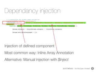 – for the open minded
Dependancy injection
Injection of deﬁned component
Most common way: Inline Array Annotation
Alternative: Manual injection with $inject
// A controller for global page navigation
angular.module('adminNg.controllers')
.controller('NavCtrl', ['$scope', '$rootScope', '$location', '$window', '$resource', '$routeParams',
'Language',
function ($scope, $rootScope, $location, $window, $resource, $routeParams, Language) {
$scope.category = $routeParams.category || $rootScope.category;
$scope.availableLanguages = [];
 