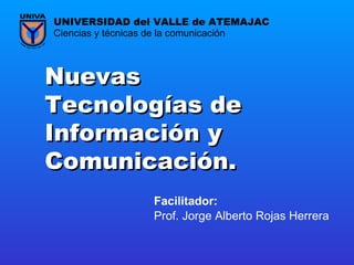 Nuevas Tecnologías de Información y Comunicación. Prof. Jorge Alberto Rojas Herrera Ciencias y técnicas de la comunicación UNIVERSIDAD del VALLE de ATEMAJAC Facilitador:   