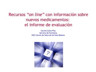 Recursos “on line” con información sobre
         nuevos medicamentos:
        el informe de evaluación
                     Cecilia Calvo Pita
                    Servicio de Farmacia
           SSCC Servei de Salut de les Illes Balears
 