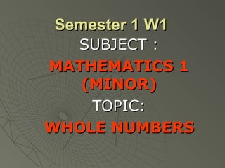 Semester 1 W1Semester 1 W1
SUBJECT :SUBJECT :
MATHEMATICS 1MATHEMATICS 1
(MINOR)(MINOR)
TOPIC:TOPIC:
WHOLE NUMBERSWHOLE NUMBERS
 