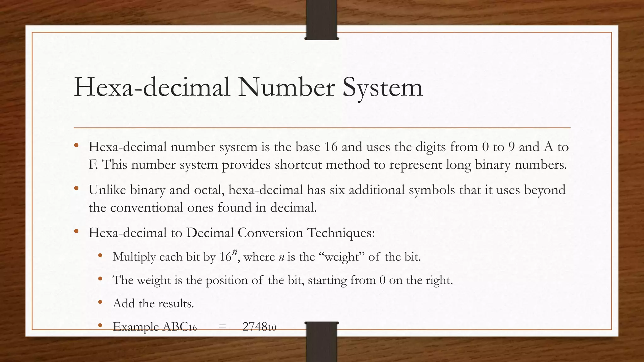 Hexa-decimal Number System
• Hexa-decimal number system is the base 16 and uses the digits from 0 to 9 and A to
F. This number system provides shortcut method to represent long binary numbers.
• Unlike binary and octal, hexa-decimal has six additional symbols that it uses beyond
the conventional ones found in decimal.
• Hexa-decimal to Decimal Conversion Techniques:
• Multiply each bit by 16n, where n is the “weight” of the bit.
• The weight is the position of the bit, starting from 0 on the right.
• Add the results.
• Example ABC16 = 274810
 