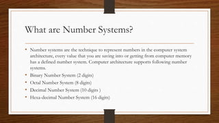 What are Number Systems?
• Number systems are the technique to represent numbers in the computer system
architecture, every value that you are saving into or getting from computer memory
has a defined number system. Computer architecture supports following number
systems.
• Binary Number System (2 digits)
• Octal Number System (8 digits)
• Decimal Number System (10 digits )
• Hexa-decimal Number System (16 digits)
 