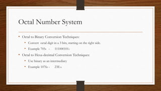 Octal Number System
• Octal to Binary Conversion Techniques:
• Convert octal digit in a 3 bits, starting on the right side.
• Example 7058 = 1110001012
• Octal to Hexa-decimal Conversion Techniques:
• Use binary as an intermediary
• Example 10768 = 23E16
 