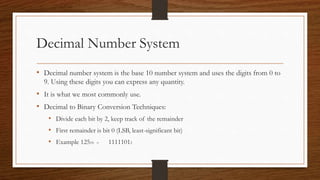 Decimal Number System
• Decimal number system is the base 10 number system and uses the digits from 0 to
9. Using these digits you can express any quantity.
• It is what we most commonly use.
• Decimal to Binary Conversion Techniques:
• Divide each bit by 2, keep track of the remainder
• First remainder is bit 0 (LSB, least-significant bit)
• Example 12510 = 11111012
 