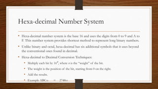Hexa-decimal Number System
• Hexa-decimal number system is the base 16 and uses the digits from 0 to 9 and A to
F. This number system provides shortcut method to represent long binary numbers.
• Unlike binary and octal, hexa-decimal has six additional symbols that it uses beyond
the conventional ones found in decimal.
• Hexa-decimal to Decimal Conversion Techniques:
• Multiply each bit by 16n, where n is the “weight” of the bit.
• The weight is the position of the bit, starting from 0 on the right.
• Add the results.
• Example ABC16 = 274810
 