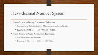 Hexa-decimal Number System
• Hexa-decimal to Binary Conversion Techniques:
• Convert hexa-decimal digit in a 4 bits, starting on the right side.
• Example 10AF16 = 00010000101011112
• Hexa-decimal to Octal Conversion Techniques:
• Use binary as an intermediary
• Example 1F0C16 = 00011111000011008
 
