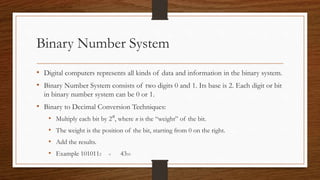 Binary Number System
• Digital computers represents all kinds of data and information in the binary system.
• Binary Number System consists of two digits 0 and 1. Its base is 2. Each digit or bit
in binary number system can be 0 or 1.
• Binary to Decimal Conversion Techniques:
• Multiply each bit by 2n, where n is the “weight” of the bit.
• The weight is the position of the bit, starting from 0 on the right.
• Add the results.
• Example 1010112 = 4310
 