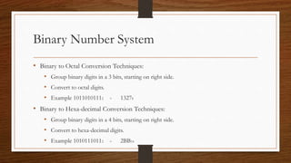 Binary Number System
• Binary to Octal Conversion Techniques:
• Group binary digits in a 3 bits, starting on right side.
• Convert to octal digits.
• Example 10110101112 = 13278
• Binary to Hexa-decimal Conversion Techniques:
• Group binary digits in a 4 bits, starting on right side.
• Convert to hexa-decimal digits.
• Example 10101110112 = 2BB16
 