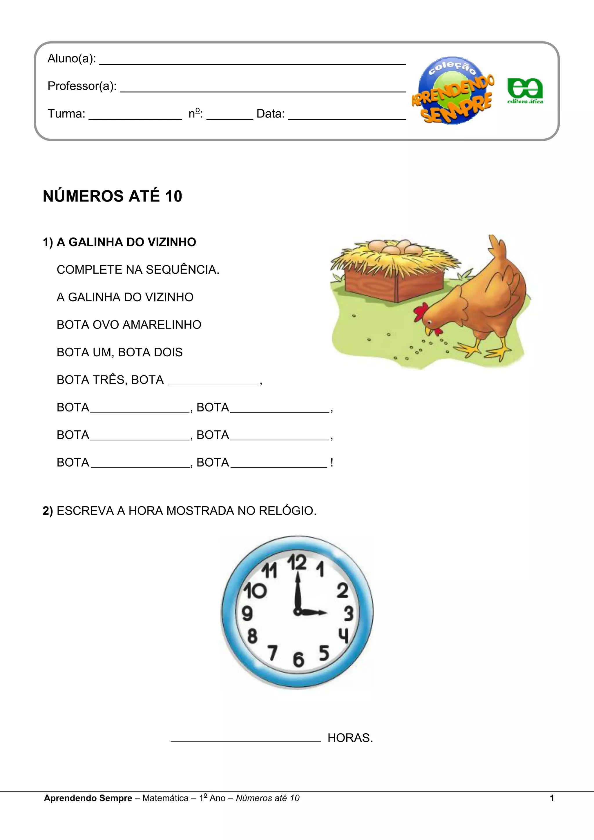 NÚMEROS ATÉ 10
1) A GALINHA DO VIZINHO
COMPLETE NA SEQUÊNCIA.
A GALINHA DO VIZINHO
BOTA OVO AMARELINHO
BOTA UM, BOTA DOIS
BOTA TRÊS, BOTA ,
BOTA , BOTA ,
BOTA , BOTA ,
BOTA , BOTA !
2) ESCREVA A HORA MOSTRADA NO RELÓGIO.
HORAS.
Aluno(a): ______________________________________________
Professor(a): ___________________________________________
Turma: ______________ no
: _______ Data: __________________
Aprendendo Sempre – Matemática – 1
o
Ano – Números até 10 1