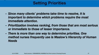 Setting Priorities
– Since many clients’ problems take time to resolve, it is
important to determine which problems require the most
immediate attention.
– Prioritization involves ranking, from those that are most serious
or immediate to those of lesser importance.
– There is more than one way to determine priorities. One
method nurses frequently use is Maslow’s Hierarchy of Human
Needs
12/4/2020 Seed Lectures - FUNDAMENTAL NURSING First Term Lecture 2 Nursing Process 17
 