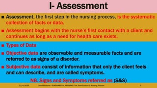 I- Assessment
■ Assessment, the first step in the nursing process, is the systematic
collection of facts or data.
■ Assessment begins with the nurse’s first contact with a client and
continues as long as a need for health care exists.
12/4/2020 Seed Lectures - FUNDAMENTAL NURSING First Term Lecture 2 Nursing Process 5
■ Types of Data
■ Objective data are observable and measurable facts and are
referred to as signs of a disorder.
■ Subjective data consist of information that only the client feels
and can describe, and are called symptoms.
NB. Signs and Symptoms referred as (S&S)
 