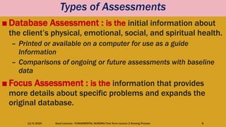 Types of Assessments
■ Database Assessment : is the initial information about
the client’s physical, emotional, social, and spiritual health.
– Printed or available on a computer for use as a guide
Information
– Comparisons of ongoing or future assessments with baseline
data
■ Focus Assessment : is the information that provides
more details about specific problems and expands the
original database.
12/4/2020 Seed Lectures - FUNDAMENTAL NURSING First Term Lecture 2 Nursing Process 8
 