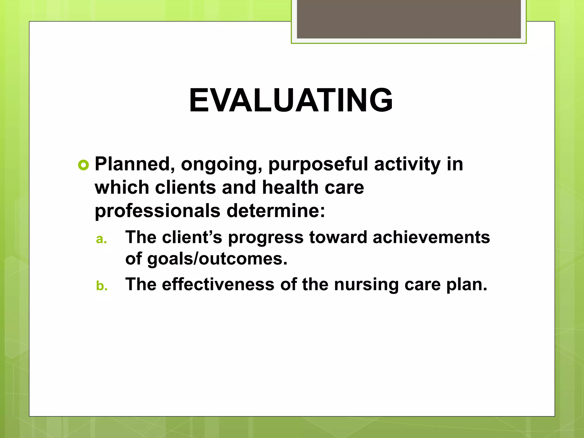 EVALUATING
 Planned, ongoing, purposeful activity in
which clients and health care
professionals determine:
a. The client’s progress toward achievements
of goals/outcomes.
b. The effectiveness of the nursing care plan.
 