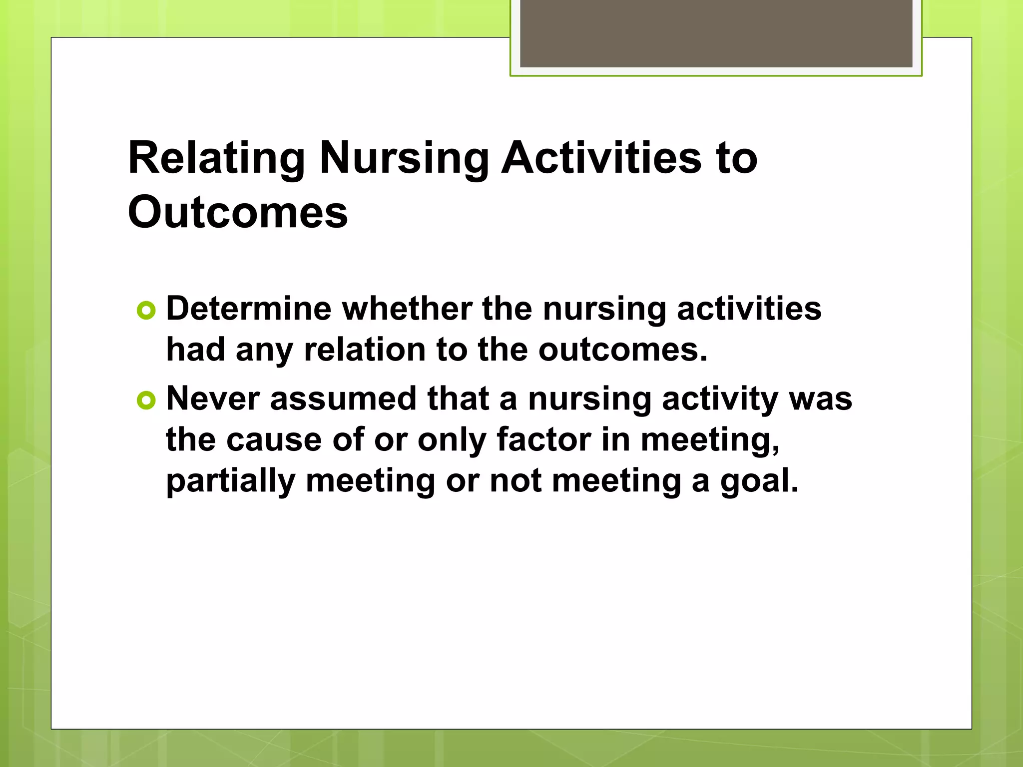 Relating Nursing Activities to
Outcomes
 Determine whether the nursing activities
had any relation to the outcomes.
 Never assumed that a nursing activity was
the cause of or only factor in meeting,
partially meeting or not meeting a goal.
 