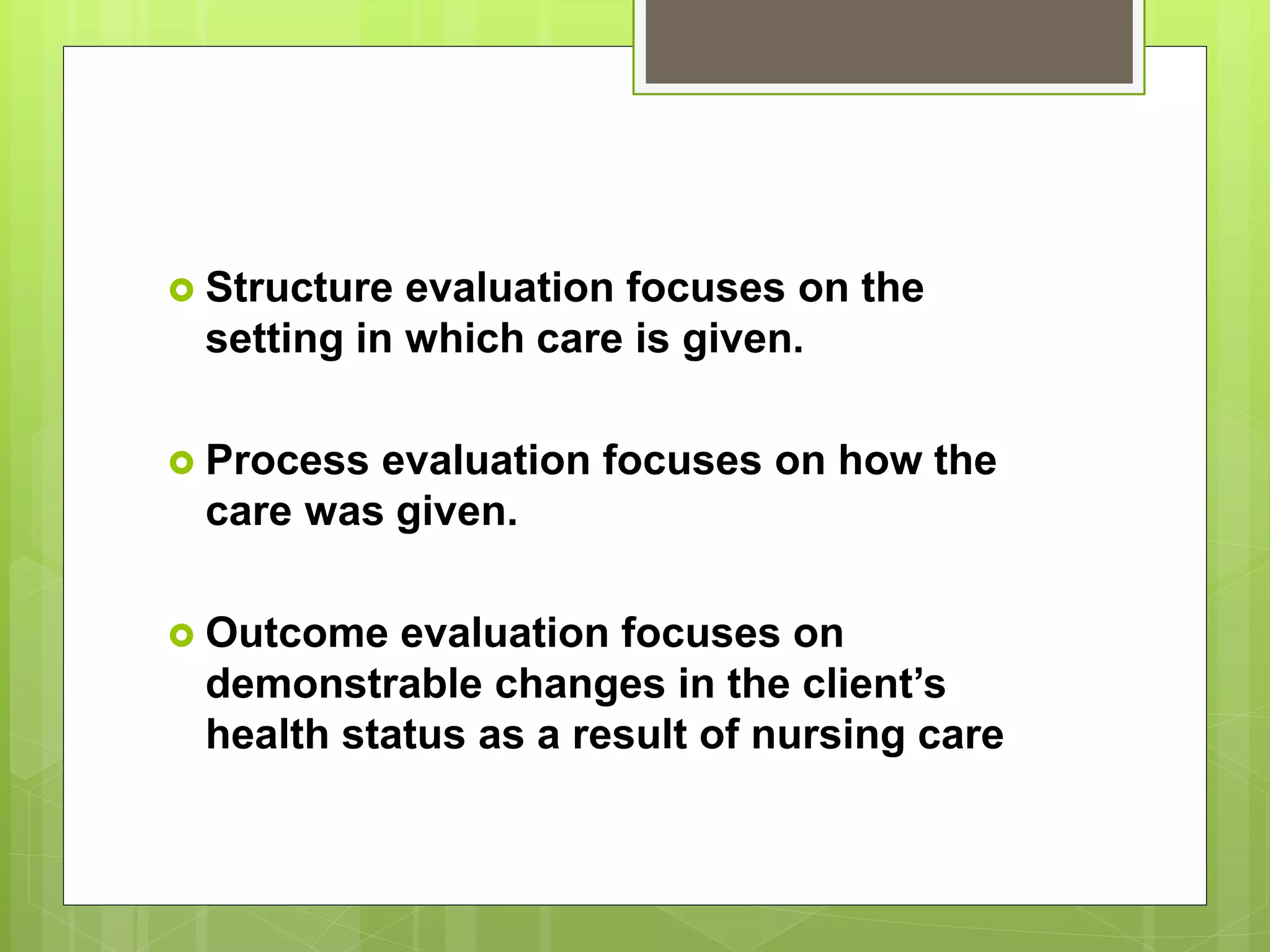  Structure evaluation focuses on the
setting in which care is given.
 Process evaluation focuses on how the
care was given.
 Outcome evaluation focuses on
demonstrable changes in the client’s
health status as a result of nursing care
 