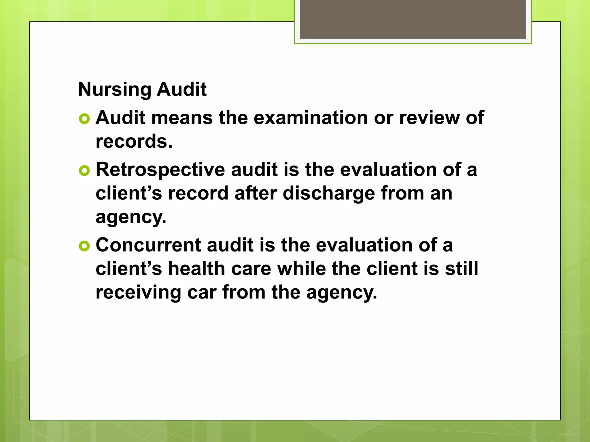 Nursing Audit
 Audit means the examination or review of
records.
 Retrospective audit is the evaluation of a
client’s record after discharge from an
agency.
 Concurrent audit is the evaluation of a
client’s health care while the client is still
receiving car from the agency.
 