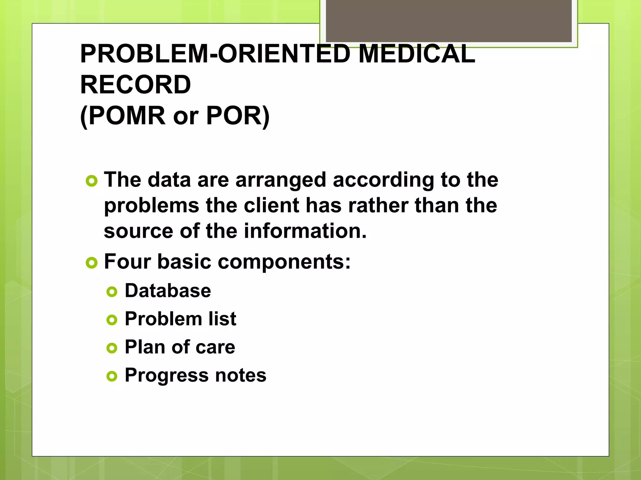 PROBLEM-ORIENTED MEDICAL
RECORD
(POMR or POR)
 The data are arranged according to the
problems the client has rather than the
source of the information.
 Four basic components:
 Database
 Problem list
 Plan of care
 Progress notes
 